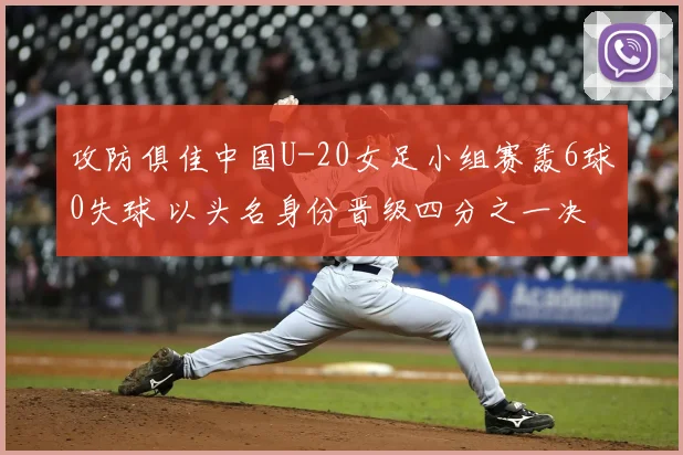 攻防俱佳中国U-20女足小组赛轰6球0失球 以头名身份晋级四分之一决赛